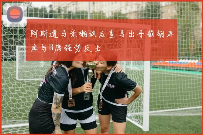 阿斯遭马竞嘲讽后皇马出手截胡库库与B席强势反击