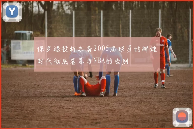 保罗退役标志着2005届球员的辉煌时代彻底落幕与NBA的告别