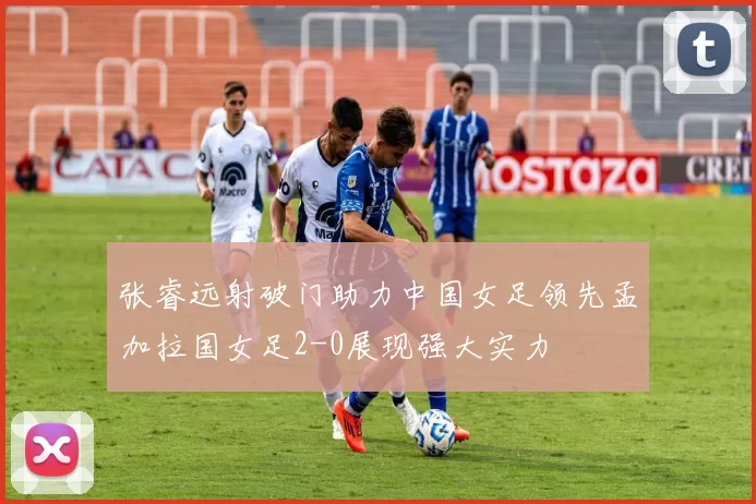 张睿远射破门助力中国女足领先孟加拉国女足2-0展现强大实力