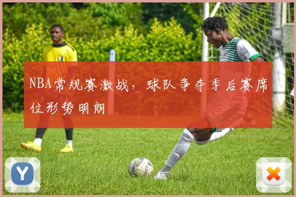 NBA常规赛激战，球队争夺季后赛席位形势明朗