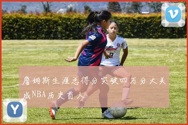 詹姆斯生涯总得分突破四万分大关成NBA历史首人
