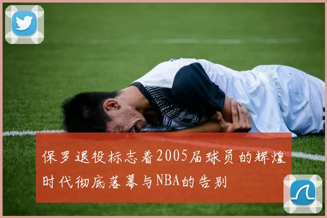 保罗退役标志着2005届球员的辉煌时代彻底落幕与NBA的告别