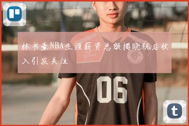 林书豪NBA生涯薪资总额揭晓税后收入引发关注