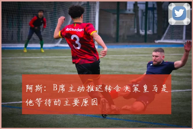 阿斯:B席主动推迟转会决策皇马是他等待的主要原因