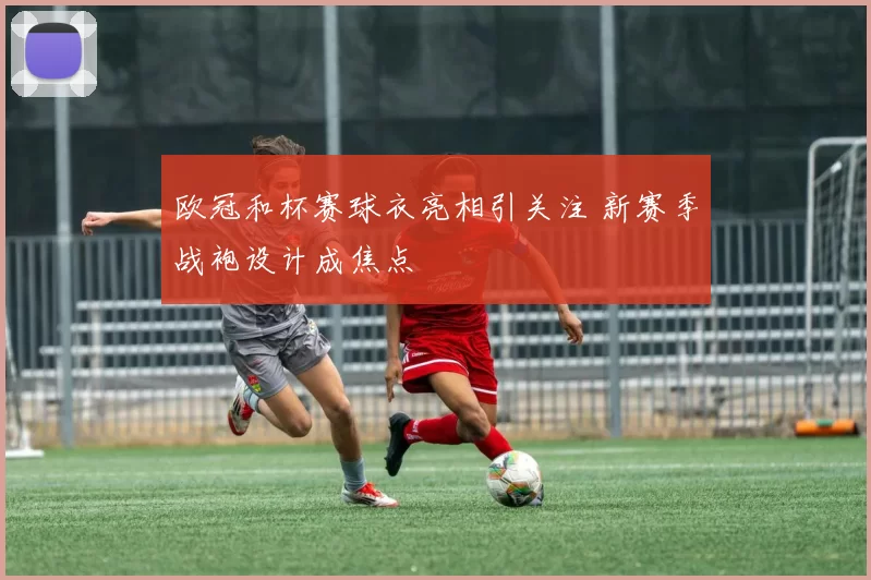 欧冠和杯赛球衣亮相引关注 新赛季战袍设计成焦点