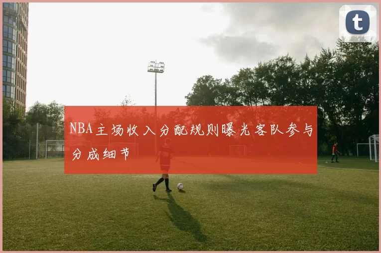 NBA主场收入分配规则曝光客队参与分成细节