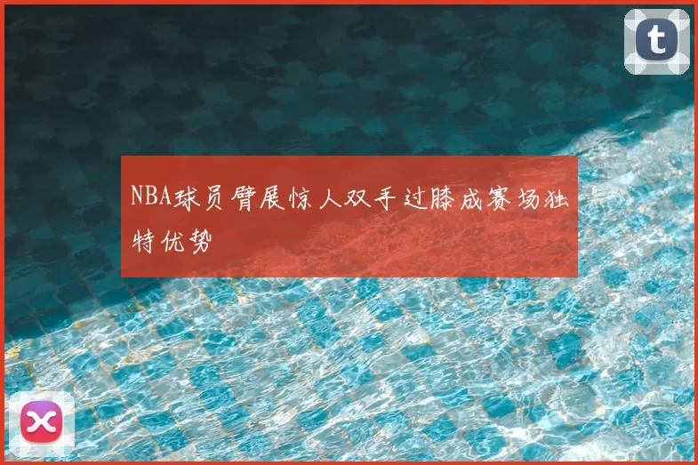 NBA球员臂展惊人双手过膝成赛场独特优势