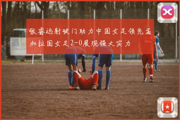 张睿远射破门助力中国女足领先孟加拉国女足2-0展现强大实力