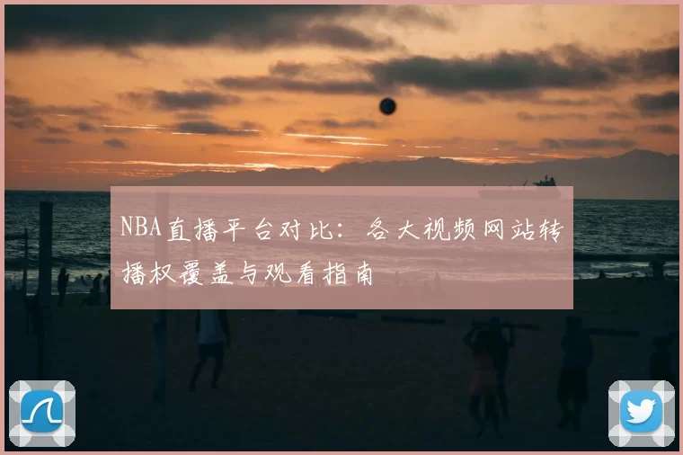 NBA直播平台对比:各大视频网站转播权覆盖与观看指南