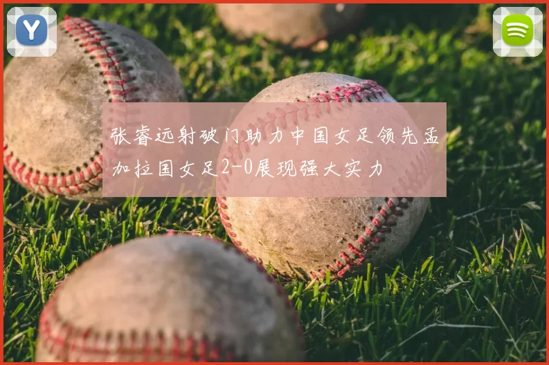 张睿远射破门助力中国女足领先孟加拉国女足2-0展现强大实力