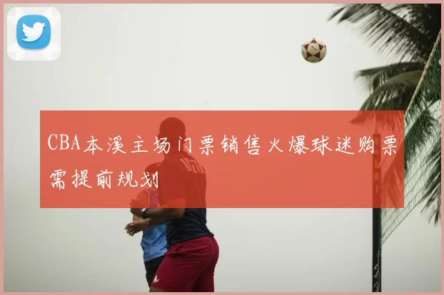 CBA本溪主场门票销售火爆球迷购票需提前规划