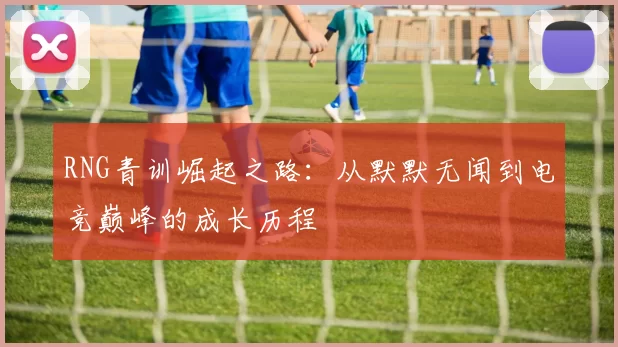 RNG青训崛起之路:从默默无闻到电竞巅峰的成长历程