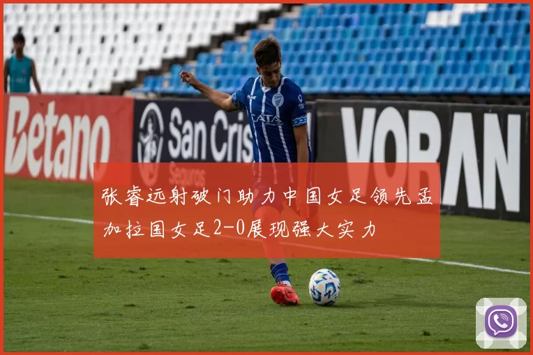 张睿远射破门助力中国女足领先孟加拉国女足2-0展现强大实力