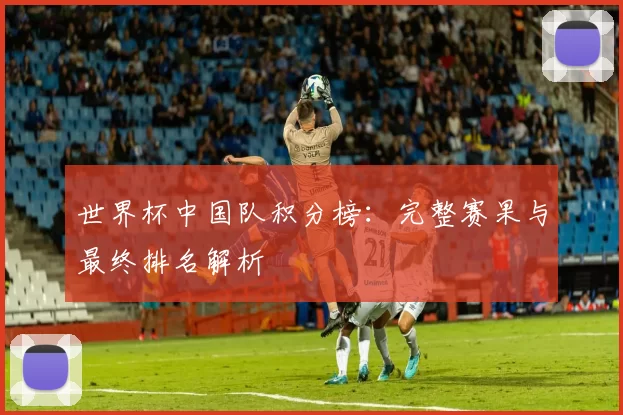 世界杯中国队积分榜：完整赛果与最终排名解析