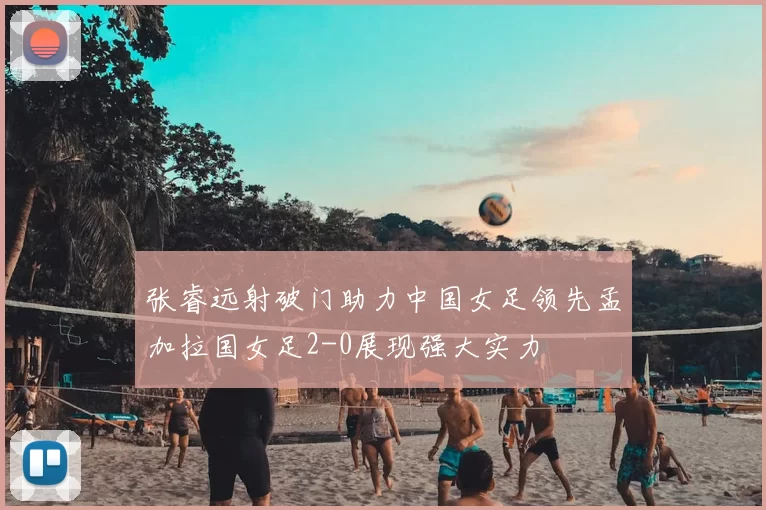 张睿远射破门助力中国女足领先孟加拉国女足2-0展现强大实力