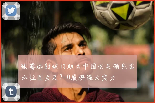 张睿远射破门助力中国女足领先孟加拉国女足2-0展现强大实力