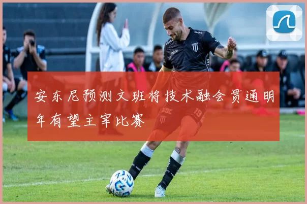 安东尼预测文班将技术融会贯通明年有望主宰比赛