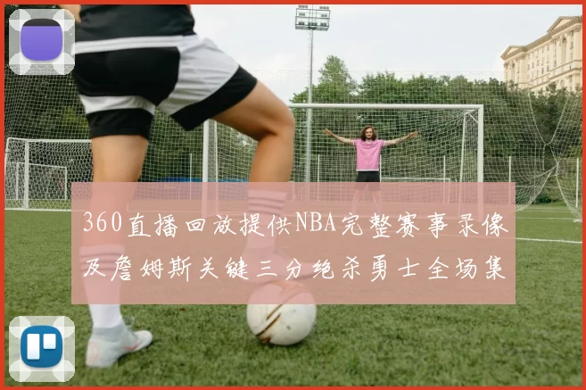 360直播回放提供NBA完整赛事录像及詹姆斯关键三分绝杀勇士全场集锦