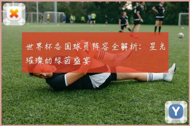 世界杯各国球员阵容全解析:星光璀璨的绿茵盛宴