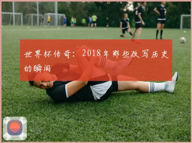 世界杯传奇：2018年那些改写历史的瞬间