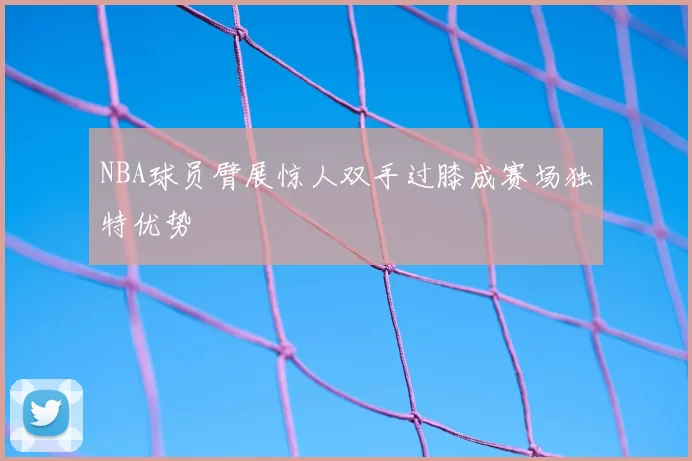 NBA球员臂展惊人双手过膝成赛场独特优势