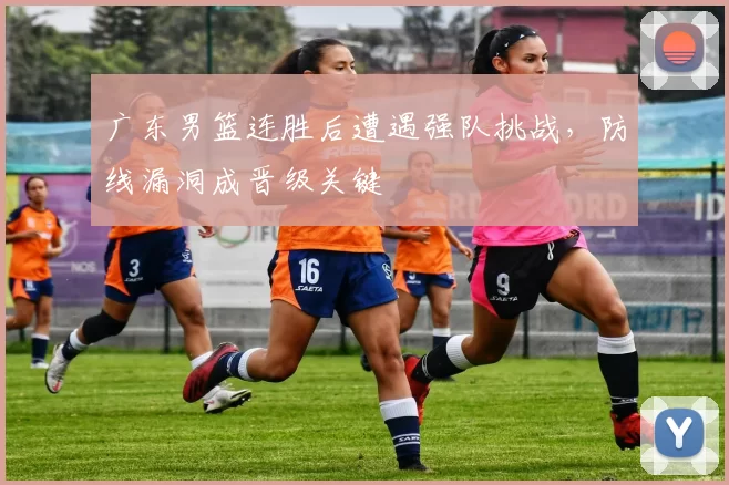 广东男篮连胜后遭遇强队挑战，防线漏洞成晋级关键