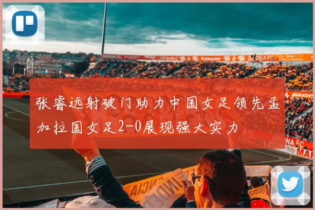 张睿远射破门助力中国女足领先孟加拉国女足2-0展现强大实力