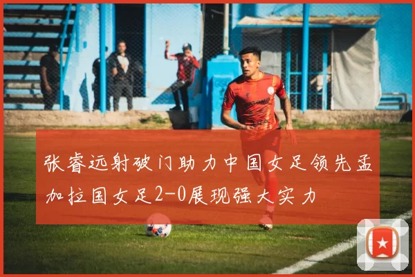 张睿远射破门助力中国女足领先孟加拉国女足2-0展现强大实力