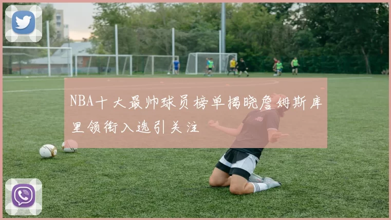 NBA十大最帅球员榜单揭晓詹姆斯库里领衔入选引关注