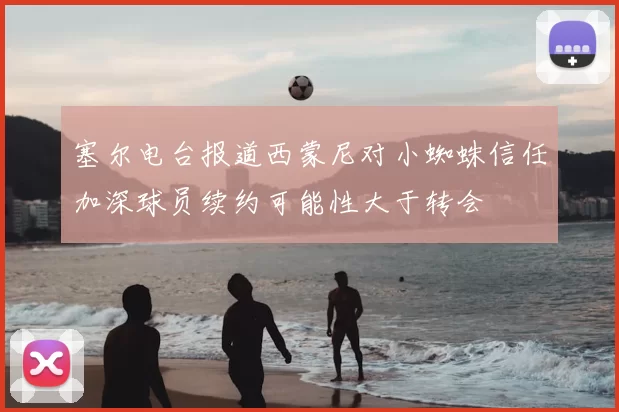 塞尔电台报道西蒙尼对小蜘蛛信任加深球员续约可能性大于转会