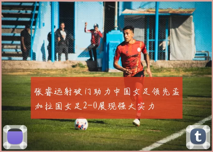张睿远射破门助力中国女足领先孟加拉国女足2-0展现强大实力