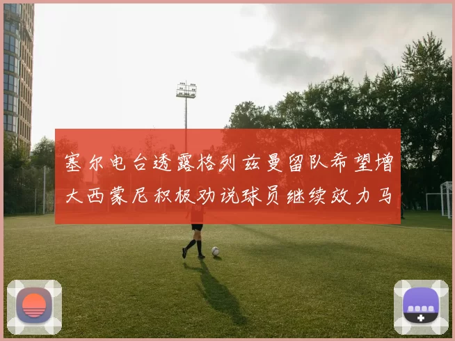 塞尔电台透露格列兹曼留队希望增大西蒙尼积极劝说球员继续效力马竞