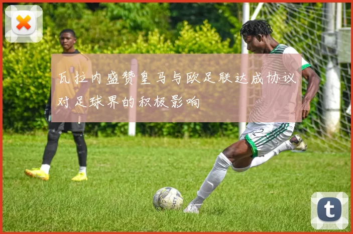 瓦拉内盛赞皇马与欧足联达成协议对足球界的积极影响