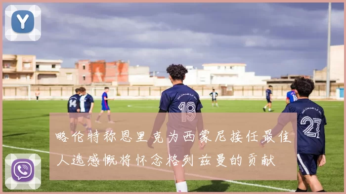 略伦特称恩里克为西蒙尼接任最佳人选感慨将怀念格列兹曼的贡献