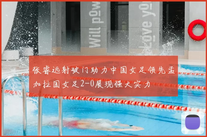 张睿远射破门助力中国女足领先孟加拉国女足2-0展现强大实力