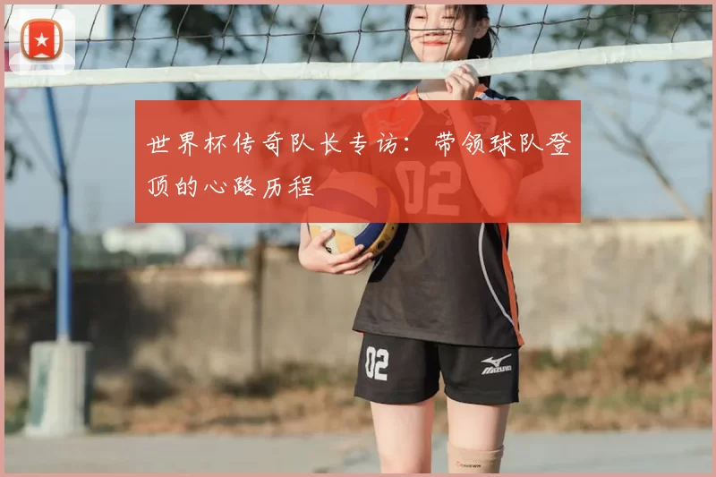 世界杯传奇队长专访:带领球队登顶的心路历程