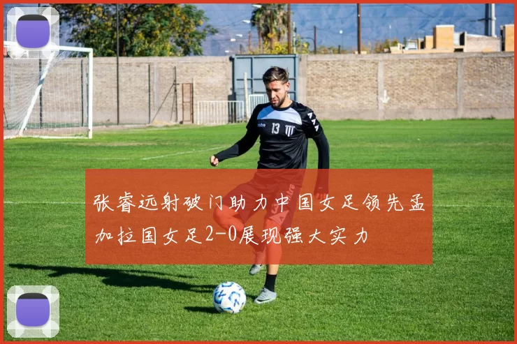 张睿远射破门助力中国女足领先孟加拉国女足2-0展现强大实力