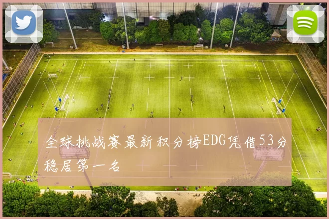 全球挑战赛最新积分榜EDG凭借53分稳居第一名