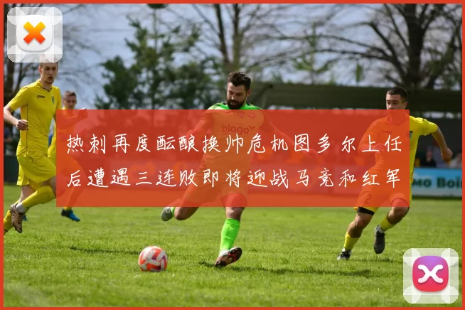热刺再度酝酿换帅危机图多尔上任后遭遇三连败即将迎战马竞和红军