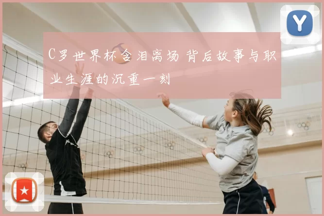 C罗世界杯含泪离场 背后故事与职业生涯的沉重一刻