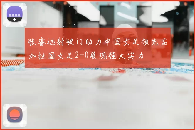 张睿远射破门助力中国女足领先孟加拉国女足2-0展现强大实力