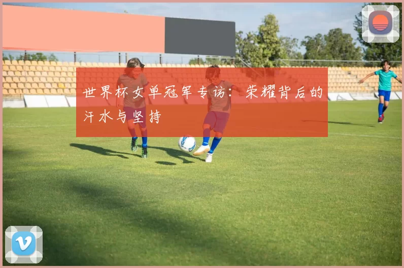 世界杯女单冠军专访：荣耀背后的汗水与坚持