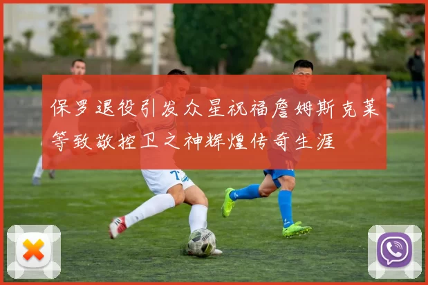 保罗退役引发众星祝福詹姆斯克莱等致敬控卫之神辉煌传奇生涯
