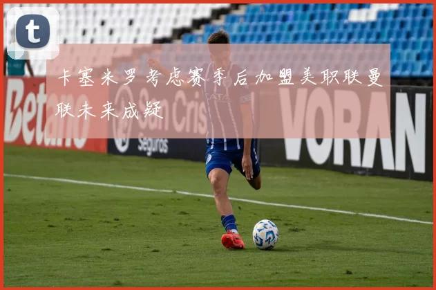 卡塞米罗考虑赛季后加盟美职联曼联未来成疑