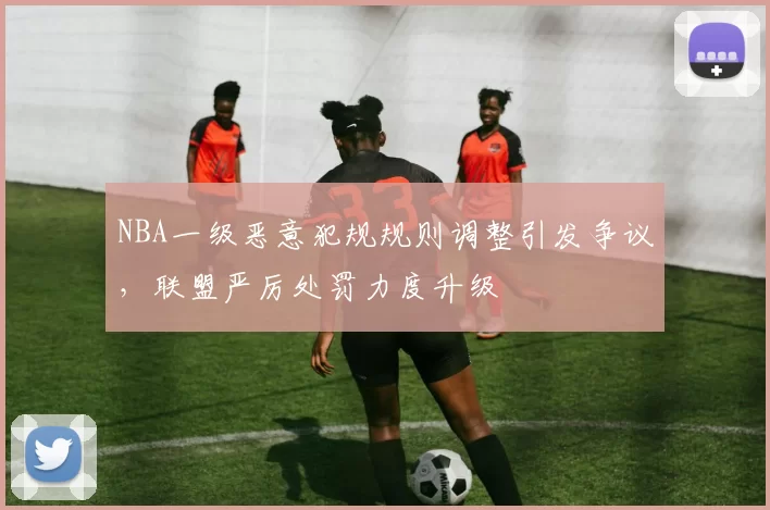 NBA一级恶意犯规规则调整引发争议，联盟严厉处罚力度升级