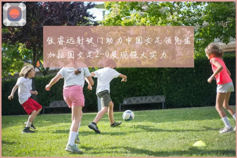 张睿远射破门助力中国女足领先孟加拉国女足2-0展现强大实力