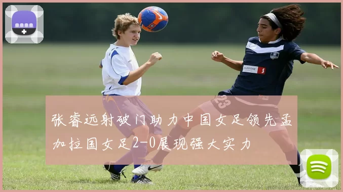 张睿远射破门助力中国女足领先孟加拉国女足2-0展现强大实力