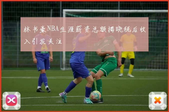林书豪NBA生涯薪资总额揭晓税后收入引发关注
