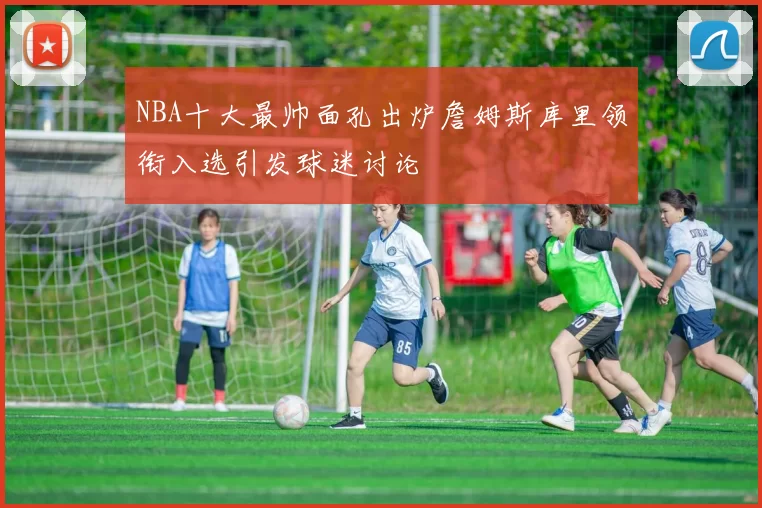 NBA十大最帅面孔出炉詹姆斯库里领衔入选引发球迷讨论