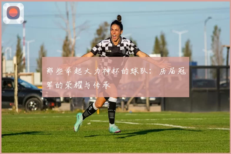 那些举起大力神杯的球队：历届冠军的荣耀与传承